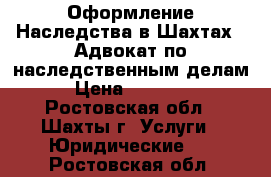 Оформление Наследства в Шахтах.  Адвокат по наследственным делам › Цена ­ 10 000 - Ростовская обл., Шахты г. Услуги » Юридические   . Ростовская обл.